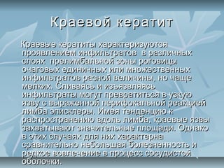 Краевой кератит
Краевые кератиты характеризуются
проявлением инфильтратов в различных
слоях прелимбальной зоны роговицы
очаговых единичных или множественных
инфильтратов разной величины, но чаще
мелких. Сливаясь и изъязвляясь
инфильтраты могут превратиться в узкую
язву с выраженной перифокальной реакцией
лимба эписклеры. Имея тенденцию к
распространению вдоль лимба, краевые язвы
захватывают значительные площади. Однако
в этих случаях для них характерна
сравнительно небольшая болезненность и
редкое вовлечение в процесс сосудистой
оболочки.
 