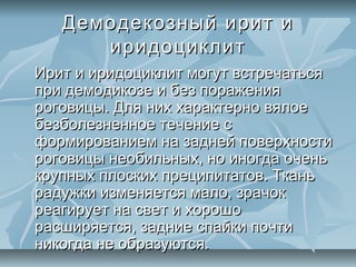 Демодекозный ирит и
      иридоциклит
Ирит и иридоциклит могут встречаться
при демодикозе и без поражения
роговицы. Для них характерно вялое
безболезненное течение с
формированием на задней поверхности
роговицы необильных, но иногда очень
крупных плоских преципитатов. Ткань
радужки изменяется мало, зрачок
реагирует на свет и хорошо
расширяется, задние спайки почти
никогда не образуются.
 