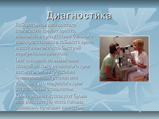 Диагностика
Лабораторная диагностика
демодекоза крайне проста,
возможна в присутствии больного
непосредственно в кабинете врача
и дает возможность быстрой
верификации диагноза.
Она основана на выявлении
клещей на коже ресничного края
век методом микроскопии
эпилированных ресниц или
соскоба с его наружного края
затупленным скальпелем.
Кроме ресниц исследуют брови
или волосистую часть головы,
эпиляцию проводят пинцетом.
 