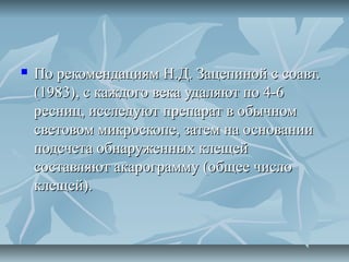    По рекомендациям Н.Д. Зацепиной с соавт.
    (1983), с каждого века удаляют по 4-6
    ресниц, исследуют препарат в обычном
    световом микроскопе, затем на основании
    подсчета обнаруженных клещей
    составляют акарограмму (общее число
    клещей).
 