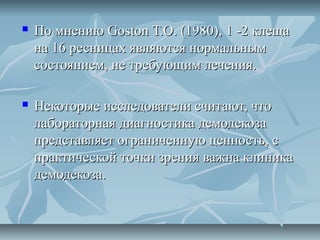    По мнению Goston Т.О. (1980), 1 -2 клеща
    на 16 ресницах являются нормальным
    состоянием, не требующим лечения.

   Некоторые исследователи считают, что
    лабораторная диагностика демодекоза
    представляет ограниченную ценность, с
    практической точки зрения важна клиника
    демодекоза.
 