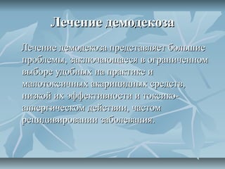 Лечение демодекоза
Лечение демодекоза представляет большие
проблемы, заключающаеся в ограниченном
выборе удобных на практике и
малотоксичных акарицидных средств,
низкой их эффективности и токсико-
аллергическом действии, частом
рецидивировании заболевания.
 