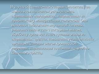 В случае бессимптомного паразитоносительства
можно всем пациентам рекомендовать
акарицидные мероприятия, направленные на
профилактику манифестации демодекоза. Они
включают соблюдение мер личной гигиены,
умывание лица и тела с дегтярным мылом,
обработку краев век после купания одним из
акарицидных средств, повышение резистентности
организма (санация очагов хронической
инфекции, нормализация состояния желудочно-
кишечного тракта).
 