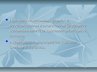    При малосимптомных формах и
    неосложненном демодекозном блефарите
    основным является противопаразитарное
    лечение.
   Акарицидные мероприятия должны
    длиться 4-6 недель.
 