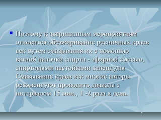    Поэтому к акарицидным мероприятиям
    относится обезжиривание ресничных краев
    век путем смазывания их с помощью
    ватной палочки спирта - эфирной смесью,
    спиртовыми настойками календулы
    Смазывание краев век многие авторы
    рекомендуют проводить дважды с
    интервалом 15 мин., 1 -2 раза в день.
 