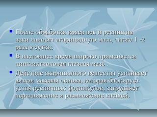    После обработки краев век и ресниц на
    веки наносят акарицидную мазь, также 1 -2
    раза в сутки.
   В настоящее время широко применяется
    цинк-ихтиоловая глазная мазь .
   Действие акарицидного вещества усиливает
    вязкая мазевая основа, которая блокирует
    устья ресничных фолликулов, затрудняет
    передвижение и размножение клещей.
 