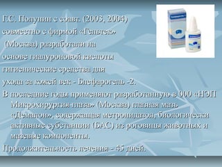 Г.С. Полунин с соавт. (2003, 2004)
совместно с фирмой «Гельтек»
 (Москва) разработали на
основе гиалуроновой кислоты
гигиенические средства для
ухода за кожей век - Блефарогель -2.
В последние годы применяют разработанную в 000 «НЭП
  Микрохирургия глаза» (Москва) глазная мазь
  «Демалон», содержащая метронидазол, биологически
  активные субстанции (БАС) из роговицы животных и
  мазевые компоненты.
Продолжительность лечения - 45 дней.
 