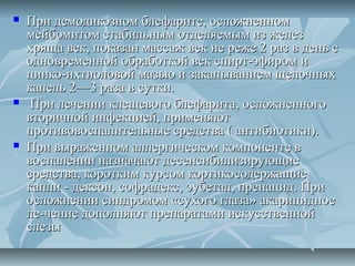    При демодикозном блефарите, осложненном
    мейбомитом стабильным отделяемым из желез
    хряща век, показан массаж век не реже 2 раз в день с
    одновременной обработкой век спирт-эфиром и
    цинко-ихтиоловой мазью и закапыванием щелочных
    капель 2—3 раза в сутки.
    При лечении клещевого блефарита, осложненного
    вторичной инфекцией, применяют
    противовоспалительные средства ( антибиотики).
   При выраженном аллергическом компоненте в
    воспалении назначают десенсибилизирующие
    средства, коротким курсом кортикосодержащие
    капли - дексон, софрадекс, эубетал, пренацид. При
    осложнении синдромом «сухого глаза» акарицидное
    ле-чение дополняют препаратами искусственной
    слезы
 
