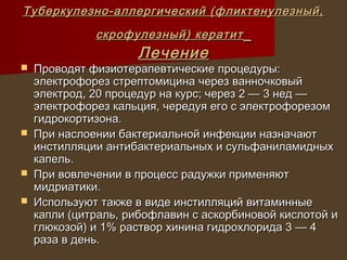 Туберкулезно-аллергический (фликтенулезный,
              скрофулезный) кератит
                     Лечение
   Проводят физиотерапевтические процедуры:
    электрофорез стрептомицина через ванночковый
    электрод, 20 процедур на курс; через 2 — 3 нед —
    электрофорез кальция, чередуя его с электрофорезом
    гидрокортизона.
   При наслоении бактериальной инфекции назначают
    инстилляции антибактериальных и сульфаниламидных
    капель.
   При вовлечении в процесс радужки применяют
    мидриатики.
   Используют также в виде инстилляций витаминные
    капли (цитраль, рибофлавин с аскорбиновой кислотой и
    глюкозой) и 1% раствор хинина гидрохлорида 3 — 4
    раза в день.
 