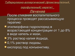 Туберкулезно-аллергический (фликтенулезный,
          скрофулезный) кератит
                Лечение
  После стихания воспалительного
  процесса проводят рассасывающую
  терапию:
 этилморфина гидрохлорид в
  возрастающей концентрации от 1 до 8%
  в виде капель и мази,
 3% раствор калия йодида,
 0,1% раствор лидазы,
 кислород под конъюнктиву.
 