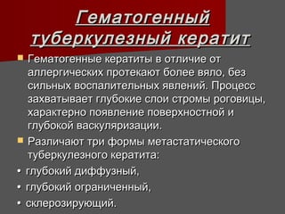 Гематогенный
    туберкулезный кератит
 Гематогенные кератиты в отличие от
  аллергических протекают более вяло, без
  сильных воспалительных явлений. Процесс
  захватывает глубокие слои стромы роговицы,
  характерно появление поверхностной и
  глубокой васкуляризации.
 Различают три формы метастатического
  туберкулезного кератита:
• глубокий диффузный,
• глубокий ограниченный,
• склерозирующий.
 