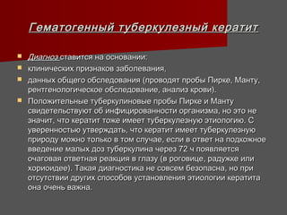 Гематогенный туберкулезный кератит

   Диагноз ставится на основании:
   клинических признаков заболевания,
   данных общего обследования (проводят пробы Пирке, Манту,
    рентгенологическое обследование, анализ крови).
   Положительные туберкулиновые пробы Пирке и Манту
    свидетельствуют об инфицированности организма, но это не
    значит, что кератит тоже имеет туберкулезную этиологию. С
    уверенностью утверждать, что кератит имеет туберкулезную
    природу можно только в том случае, если в ответ на подкожное
    введение малых доз туберкулина через 72 ч появляется
    очаговая ответная реакция в глазу (в роговице, радужке или
    хориоидее). Такая диагностика не совсем безопасна, но при
    отсутствии других способов установления этиологии кератита
    она очень важна.
 