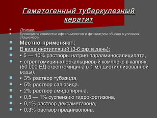 Гематогенный туберкулезный
               кератит
   Лечение.
   Проводится совместно офтальмологом и фтизиатром обычно в условиях
    стационара.
   Местно применяют :
   В виде инстилляций (3-6 раз в день):
   • 5 — 10% растворы натрия парааминосалицилата,
   • стрептомицин-хлоркальциевый комплекс в каплях
    (50 000 ЕД стрептомицина в 1 мл дистиллированной
    воды),
   • 3% раствор тубазида,
   • 5% раствор салюзида.
   • 2% раствор амидопирина,
   • 0,5 — 1% суспензию гидрокортизона,
   • 0,1% раствор дексаметазона,
   • 0,3% раствор преднизолона.
 
