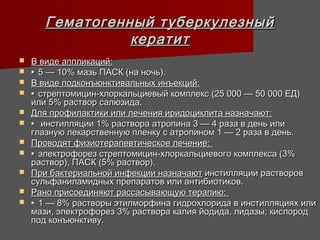 Гематогенный туберкулезный
                 кератит
   В виде аппликаций:
   • 5 — 10% мазь ПАСК (на ночь).
   В виде подконъюнктивальных инъекций:
   • стрептомицин-хлоркальциевый комплекс (25 000 — 50 000 ЕД)
    или 5% раствор салюзида.
   Для профилактики или лечения иридоциклита назначают:
   • инстилляции 1% раствора атропина 3 — 4 раза в день или
    глазную лекарственную пленку с атропином 1 — 2 раза в день.
   Проводят физиотерапевтическое лечение:
   • электрофорез стрептомицин-хлоркальциевого комплекса (3%
    раствор), ПАСК (5% раствор).
   При бактериальной инфекции назначают инстилляции растворов
    сульфаниламидных препаратов или антибиотиков.
   Рано присоединяют рассасывающую терапию:
   • 1 — 8% растворы этилморфина гидрохлорида в инстилляциях или
    мази, электрофорез 3% раствора калия йодида, лидазы; кислород
    под конъюнктиву.
 