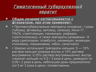 Гематогенный туберкулезный
              кератит
   Общее лечение согласовывается с
    фтизиатром, при этом применяют:
   • Противотуберкулезные препараты основные - I ряда
    (тубазид, фтивазид, метазид, салюзид, Ихна-17,
    ПАСК, стрептомицин, пасомицин, рифадин,
    стрептосалюзид), а также препараты резервные - II
    ряда (циклосерин, этамбутол, канамицин, виомицин,
    этионамид, пиразинамид, тибон, салютизон).
   • Широко используют препараты кальция: 5 — 10%
    раствор кальция хлорида внутрь и 10% раствор
    внутривенно, 0,25% раствор внутримышечно; внутрь
    глюконат кальция по 0,5 г 3 раза в день, димедрол по
    0,05 г 2 раза в день, небольшие дозы преднизолона
    (по 5 мг 2 раза в день), поливитамины.
 