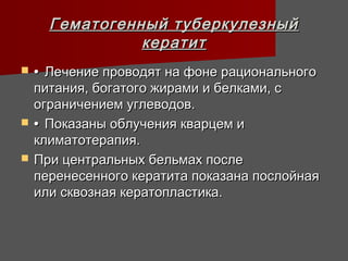 Гематогенный туберкулезный
                кератит
   • Лечение проводят на фоне рационального
    питания, богатого жирами и белками, с
    ограничением углеводов.
   • Показаны облучения кварцем и
    климатотерапия.
   При центральных бельмах после
    перенесенного кератита показана послойная
    или сквозная кератопластика.
 