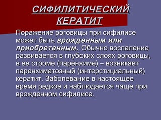 СИФИЛИТИЧЕСКИЙ
       КЕРАТИТ
Поражение роговицы при сифилисе
может быть врожденным или
приобретенным. Обычно воспаление
развивается в глубоких слоях роговицы,
в ее строме (паренхиме) – возникает
паренхиматозный (интерстициальный)
кератит. Заболевание в настоящее
время редкое и наблюдается чаще при
врожденном сифилисе.
 