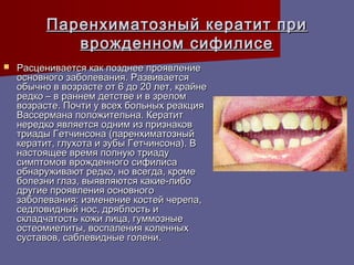 Паренхиматозный кератит при
             врожденном сифилисе
   Расценивается как позднее проявление
    основного заболевания. Развивается
    обычно в возрасте от 6 до 20 лет, крайне
    редко – в раннем детстве и в зрелом
    возрасте. Почти у всех больных реакция
    Вассермана положительна. Кератит
    нередко является одним из признаков
    триады Гетчинсона (паренхиматозный
    кератит, глухота и зубы Гетчинсона). В
    настоящее время полную триаду
    симптомов врожденного сифилиса
    обнаруживают редко, но всегда, кроме
    болезни глаз, выявляются какие-либо
    другие проявления основного
    заболевания: изменение костей черепа,
    седловидный нос, дряблость и
    складчатость кожи лица, гуммозные
    остеомиелиты, воспаления коленных
    суставов, саблевидные голени.
 