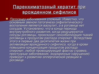 Паренхиматозный кератит при
        врожденном сифилисе
   Патогенез заболевания сложный. Известно, что
    основным звеном патогенеза сифилитического
    воспаления является васкулит, а в роговице нет
    сосудов. Установлено, что в конце периода
    внутриутробного развития, когда редуцируются
    сосуды роговицы, происходит сенсибилизация тканей
    роговицы к продуктам распада спирохет. Вследствие
    этого в первые два десятилетия жизни при
    активизвции врожденного сифилиса, когда в крови
    повышена концентрация продуктов распада
    спирохет, любой провоцирующий фактор (травма,
    простудные заболевания, эндокринные нарушения)
    приводит к развитию аллергической реакции в
    роговице.
 