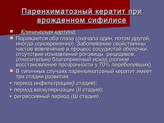 Паренхиматозный кератит при
       врожденном сифилисе
    Клиническая картина.
 Поражаются оба глаза (сначала один, потом другой,
   иногда одновременно). Заболеванию свойственны
   частое вовлечение в процесс сосудистой оболочки,
   отсутствие изъязвлений роговицы, рецидивов,
   относительно благоприятный исход (полное
   восстановление прозрачности у 70% переболевших).
 В типичных случаях паренхиматозный кератит имеет
   три стадии развития:
• период инфильтрации(I стадия);
• период васкуляризации (II стадия);
• регрессивный период (Ш стадия).
 