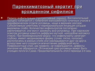 Паренхиматозный кератит при
          врожденном сифилисе
   Период инфильтрации (прогрессивный период). Воспалительный
    процесс начинается с появления малозаметных точечных очагов в
    периферическом отделе роговицы, чаще в верхнем секторе,
    Субъективные симптомы и перикорнеальная инъекция сосудов
    выражены слабо. Количество инфильтратов постепенно
    увеличивается, они могут занимать всю рогровицу. При наружном
    осмотре роговица кажется диффузно мутной, наподобие матового
    стекла. При биомикроскопии видно, что инфильтраты залегают
    глубоко, имеют неодинаковую форму (точки, пятна, полоски);
    располагаясь в разных слоях они накладываются друг на друга,
    вследствие чего создается впечатление диффузной мути,
    Поверхностные слои, как правило, не повреждаются, дефекты
    эпителия не образуются. Оптический срез роговицы может быть
    утолщен почти в 2 раза. Продолжительность этого периода 3-4 нед.
 