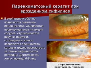 Паренхиматозный кератит при
           врожденном сифилисе
   В этой стадии обычно
    появляются симптомы
    иридоциклита, усиливается
    перикорнеальная инъекция
    сосудов, стушевывается
    рисунок радужки,
    сокращается зрачок,
    появляются преципитаты,
    которые трудно рассмотреть
    за тенью инфильтратов
    роговицы. Длительность
    этого периода 6-8 нед.
 