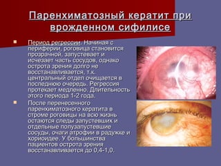 Паренхиматозный кератит при
       врожденном сифилисе
   Период регрессии. Начиная с
    периферии, роговица становится
    прозрачной, запустевает и
    исчезает часть сосудов, однако
    острота зрения долго не
    восстанавливается, т.к.
    центральный отдел очищается в
    последнюю очередь. Регрессия
    протекает медленно. Длительность
    этого периода 1-2 года.
   После перенесенного
    паренхиматозного кератита в
    строме роговицы на всю жизнь
    остаются следы запустевших и
    отдельные полузапустевшие
    сосуды, очаги атрофии в радужке и
    хориоидее. У большинства
    пациентов острота зрения
    восстанавливается до 0,4-1,0.
 