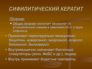 СИФИЛИТИЧЕСКИЙ КЕРАТИТ
  Лечение.
     Общее лечение назначает венеролог по
      установленным схемам в зависимости от стадии
      сифилиса.
• Применяют парентерально пенициллин,
  бициллин, новарсенол, миарсенол, осарсол,
  бийохинол, бисмоверол.
• Внутримышечно назначают биогенные
  стимуляторы (алоэ, ФиБС и др.), лидазу.
• Внутрь принимают йодистые препараты.
 