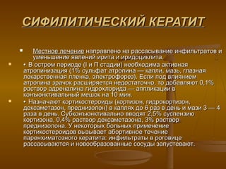 СИФИЛИТИЧЕСКИЙ КЕРАТИТ

          Местное лечение направлено на рассасывание инфильтратов и
           уменьшение явлений ирита и иридоциклита.
       • В остром периоде (I и П стадии) необходима активная
        атропинизация (1% сульфат атропина — капли, мазь, глазная
        лекарственная пленка, электрофорез). Если под влиянием
        атропина зрачок расширяется недостаточно, то добавляют 0,1%
        раствор адреналина гидрохлорида — аппликации в
        конъюнктивальный мешок на 10 мин.
       • Назначают кортикостероиды (кортизон, гидрокортизон,
        дексаметазон, преднизолон) в каплях до 6 раз в день и мази 3 — 4
        раза в день. Субконъюнктивально вводят 2,5% суспензию
        кортизона, 0,4% раствор дексаметазона, 3% раствор
        преднизолона. У некоторых больных применение
        кортикостероидов вызывает абортивное течение
        паренхиматозного кератита: инфильтраты в роговице
        рассасываются и новообразованные сосуды запустевают.
 