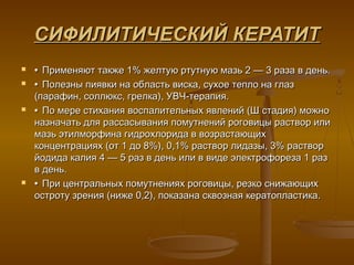 СИФИЛИТИЧЕСКИЙ КЕРАТИТ
   • Применяют также 1% желтую ртутную мазь 2 — 3 раза в день.
   • Полезны пиявки на область виска, сухое тепло на глаз
    (парафин, соллюкс, грелка), УВЧ-терапия.
   • По мере стихания воспалительных явлений (Ш стадия) можно
    назначать для рассасывания помутнений роговицы раствор или
    мазь этилморфина гидрохлорида в возрастающих
    концентрациях (от 1 до 8%), 0,1% раствор лидазы, 3% раствор
    йодида калия 4 — 5 раз в день или в виде электрофореза 1 раз
    в день.
   • При центральных помутнениях роговицы, резко снижающих
    остроту зрения (ниже 0,2), показана сквозная кератопластика.
 