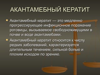 АКАНТАМЕБНЫЙ КЕРАТИТ
   Акантамебный кератит — это медленно
    прогрессирующее инфекционное поражение
    роговицы, вызываемое свободноживущими в
    почве и воде акантамебами.
   Акантамебный кератит относится к числу
    редких заболеваний, характеризуется
    длительным течением, сильной болью и
    плохим исходом по зрению.
 