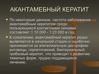 АКАНТАМЕБНЫЙ КЕРАТИТ
   По некоторым данным, частота заболевания
    акантамебным кератитом среди
    пользующихся контактными линзами
    составляет 1:10 000 - 1:20 000 в год.
   К сожалению, акантамебный кератит редко
    выявляется в начальной стадии и ошибочно
    принимается за эпителиальную дистрофию
    роговицы, герпетический, бактериальный,
    грибковый кератит, что приводит к развитию
    тяжелых форм, трудно поддающихся
    лечению.
 
