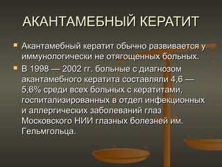 АКАНТАМЕБНЫЙ КЕРАТИТ
   Акантамебный кератит обычно развивается у
    иммунологически не отягощенных больных.
   В 1998 — 2002 гг. больные с диагнозом
    акантамебного кератита составляли 4,6 —
    5,6% среди всех больных с кератитами,
    госпитализированных в отдел инфекционных
    и аллергических заболеваний глаз
    Московского НИИ глазных болезней им.
    Гельмгольца.
 
