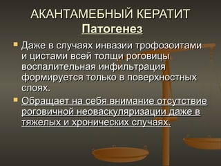АКАНТАМЕБНЫЙ КЕРАТИТ
           Патогенез
   Даже в случаях инвазии трофозоитами
    и цистами всей толщи роговицы
    воспалительная инфильтрация
    формируется только в поверхностных
    слоях.
   Обращает на себя внимание отсутствие
    роговичной неоваскуляризации даже в
    тяжелых и хронических случаях.
 