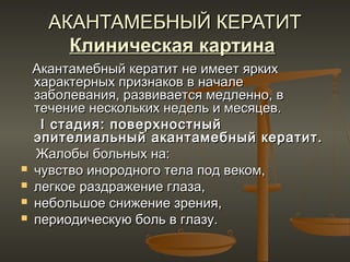 АКАНТАМЕБНЫЙ КЕРАТИТ
        Клиническая картина
    Акантамебный кератит не имеет ярких
    характерных признаков в начале
    заболевания, развивается медленно, в
    течение нескольких недель и месяцев.
     I стадия: поверхностный
    эпителиальный акантамебный кератит.
    Жалобы больных на:
   чувство инородного тела под веком,
   легкое раздражение глаза,
   небольшое снижение зрения,
   периодическую боль в глазу.
 