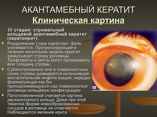 АКАНТАМЕБНЫЙ КЕРАТИТ
            Клиническая картина
    III стадия: стромальный
    кольцевой акантамебный кератит
    (кератоирит).
   Раздражение глаза нарастает. Боль
    усиливается. Прогрессирующий в
    течение нескольких недель кератит
    захватывает строму роговицы.
    Трофозоиты и цисты могут пронизывать
    всю толщину стромы.
   Субэпителиально или в поверхностных
    слоях стромы развивается интенсивная
    воспалительная инфильтрация, нередко
    формирующая как бы
    приподнимающуюся над поверхностью
    роговицы кольцевую конфигурацию.
   Патогномоничной считается картина
    двухконтурного кольца. Даже при этой
    тяжелой форме новообразованных
    сосудов в роговице не отмечается.
    Наблюдаются явления ирита.
 