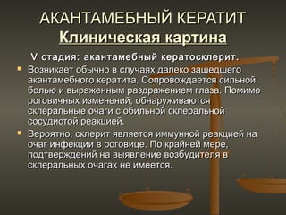 АКАНТАМЕБНЫЙ КЕРАТИТ
        Клиническая картина
     V стадия: акантамебный кератосклерит.
   Возникает обычно в случаях далеко зашедшего
    акантамебного кератита. Сопровождается сильной
    болью и выраженным раздражением глаза. Помимо
    роговичных изменений, обнаруживаются
    склеральные очаги с обильной склеральной
    сосудистой реакцией.
   Вероятно, склерит является иммунной реакцией на
    очаг инфекции в роговице. По крайней мере,
    подтверждений на выявление возбудителя в
    склеральных очагах не имеется.
 