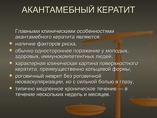 АКАНТАМЕБНЫЙ КЕРАТИТ

    Главными клиническими особенностями
    акантамебного кератита являются:
   наличие факторов риска,
   обычно одностороннее поражение у молодых,
    здоровых, иммунокомпетентных людей,
   характерная клиническая картина поверхностного
    кератита, преимущественно кольцевой формы,
   роговичный неврит без роговичной
    неоваскуляризации, но с сильной болью в глазу,
   типично медленное хроническое течение — в
    течение нескольких недель и месяцев.
 