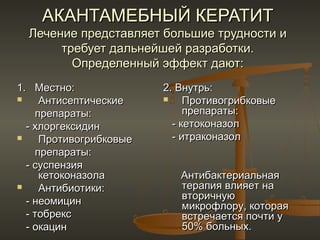 АКАНТАМЕБНЫЙ КЕРАТИТ
  Лечение представляет большие трудности и
       требует дальнейшей разработки.
         Определенный эффект дают:
1. Местно:              2. Внутрь:
    Антисептические        Противогрибковые
    препараты:               препараты:
  - хлоргексидин          - кетоконазол
    Противогрибковые     - итраконазол
    препараты:
  - суспензия
     кетоконазола          Антибактериальная
    Антибиотики:          терапия влияет на
  - неомицин               вторичную
                           микрофлору, которая
  - тобрекс                встречается почти у
  - окацин                 50% больных.
 