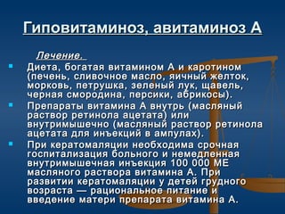 Гиповитаминоз, авитаминоз А
      Лечение.
   Диета, богатая витамином А и каротином
    (печень, сливочное масло, яичный желток,
    морковь, петрушка, зеленый лук, щавель,
    черная смородина, персики, абрикосы).
   Препараты витамина А внутрь (масляный
    раствор ретинола ацетата) или
    внутримышечно (масляный раствор ретинола
    ацетата для инъекций в ампулах).
   При кератомаляции необходима срочная
    госпитализация больного и немедленная
    внутримышечная инъекция 100 000 МЕ
    масляного раствора витамина А. При
    развитии кератомаляции у детей грудного
    возраста — рациональное питание и
    введение матери препарата витамина А.
 