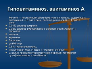 Гиповитаминоз, авитаминоз А
    Местно — инстилляции растворов глазных капель, содержащих
    витамины 4 — 6 раз в день, аппликация мазей 3 — 4 раза в
    день:
   0,01% раствор цитраля,
   0,02% раствор рибофлавина с аскорбиновой кислотой и
    глюкозой,
   витасик,
   карнозин,
   баларпан,
   рыбий жир,
   0,5% тиаминовая мазь,
   инсулиновая мазь (4 ЕД в 1 г мазевой основы).
   С целью профилактики вторичной инфекции применяют
    сульфаниламиды и антибиотик
 