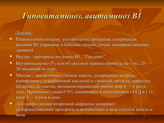 Гиповитаминоз, авитаминоз В1
    Лечение.
   Рациональное питание: употребление продуктов, содержащих
    витамин В1 (зерновые и бобовые, печень, почки, нежирная свинина,
    дрожжи).
   Внутрь - препараты витамина В1, “Гендевит”.
   Внутримышечно 3% или 6% раствор тиамина бромида по 1 мл, 20 —
    30 инъекций на курс.
   Местно - инстилляции глазных капель, содержащих цитраль,
    рибофлавин с аскорбиновой кислотой и глюкозой, витасик, карнозин,
    баларпан, актовегин, витаминизированный рыбий жир 4 — 6 раз в
    день. Применяют также 0 5% тиаминовую и инсулиновую (4 ЕД в 1 г)
    мази 3 — 4 раза в день.
   Для профилактики вторичной инфекции назначают
    сульфаниламидные препараты и антибиотики в виде глазных капель и
    мази.
 