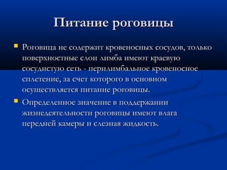 Питание роговицы
   Роговица не содержит кровеносных сосудов, только
    поверхностные слои лимба имеют краевую
    сосудистую сеть - перилимбальное кровеносное
    сплетение, за счет которого в основном
    осуществляется питание роговицы.
   Определенное значение в поддержании
    жизнедеятельности роговицы имеют влага
    передней камеры и слезная жидкость.
 