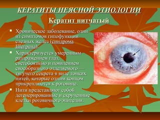 КЕРАТИТЫ НЕЯСНОЙ ЭТИОЛОГИИ
           Кератит нитчатый
   Хроническое заболевание, один
    из симптомов гипофункции
    слезных желез (синдрома
    Шегрена).
   Характеризуется умеренным
    раздражением глаз,
    светобоязнью и появлением
    своеобразного отделяемого —
    тягучего секрета в виде тонких
    нитей, которые одним концом
    прикрепляются к роговице.
   Нити представляют собой
    дегенерированные и скрученные
    клетки роговичного эпителия.
 