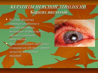 КЕРАТИТЫ НЕЯСНОЙ ЭТИОЛОГИИ
           Кератит нитчатый
   Роговая оболочка
    поражается обычно в
    нижней половине,
    возникают инфильтраты,
    эрозии и точечные
    помутнения.
   Чувствительность роговицы
    сохраняется. Острота зрения
    остается достаточно
    высокой.
 