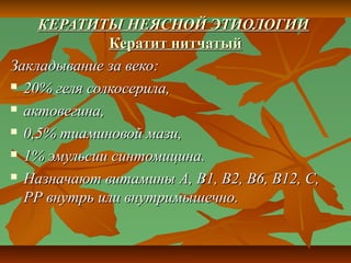 КЕРАТИТЫ НЕЯСНОЙ ЭТИОЛОГИИ
              Кератит нитчатый
Закладывание за веко:
 20% геля солкосерила,

 актовегина,

 0,5% тиаминовой мази,

 1% эмульсии синтомицина.

 Назначают витамины А, В1, В2, В6, В12, С,

  РР внутрь или внутримышечно.
 
