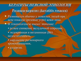 КЕРАТИТЫ НЕЯСНОЙ ЭТИОЛОГИИ
      Розацеа-кератит (keratitis rosacea)
   Развивается обычно у пожилых людей при
    acne rosaceae (розовые угри) кожи лица.
   В этиопатогенезе имеют значение:
    • резкое снижение желудочной секреции,
    • эндокринная и витаминная (В6)
    недостаточность,
    • нарушение регионарного
    кровообращения,
    • аллергия.
 
