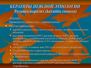 КЕРАТИТЫ НЕЯСНОЙ ЭТИОЛОГИИ
      Розацеа-кератит (keratitis rosacea)
    Лечение.
    Проводится совместно с дерматологом.
   Местно применяют:
       кортикостероиды в виде инстилляций, мазей и подконъюнктивальных
        инъекций,
       растворы витаминов (0,01% раствор цитраля, 0,02% раствор
        рибофлавина с аскорбиновой кислотой и глюкозой, рыбий жир),
        витасик, карнозин, баларпан, 0,5% тиаминовую, а также инсулиновую
        мази,
       закладывание за нижнее веко 20% геля солкосерила, актовегина,
       1% раствор хинина гидрохлорида.
       При наслоении бактериальной инфекции применяют сульфаниламиды
        и антибиотики.
       В случаях, осложненных иритом, необходимы инстилляции 1%
        раствора атропина сульфата или 0,25% раствора скополамина
        гидробромида.
 