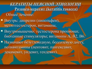 КЕРАТИТЫ НЕЯСНОЙ ЭТИОЛОГИИ
         Розацеа-кератит (keratitis rosacea)
     Общее лечение:
   Внутрь: дипразин (пипольфен),
    метилтестостерон, витамины,
   Внутримышечно: тестостерона пропионат,
    биогенные стимуляторы; витамины А, В2, В6.
   Назначают безуглеводную, бессолевую диету,
    поливитамины (пентовит, пангексавит,
    декамевит, ундевит, гендевит).
 