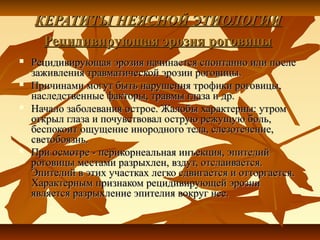 КЕРАТИТЫ НЕЯСНОЙ ЭТИОЛОГИИ
     Рецидивирующая эрозия роговицы
   Рецидивирующая эрозия начинается спонтанно или после
    заживления травматической эрозии роговицы.
   Причинами могут быть нарушения трофики роговицы,
    наследственные факторы, травмы глаза и др.
   Начало заболевания острое. Жалобы характерны: утром
    открыл глаза и почувствовал острую режущую боль,
    беспокоит ощущение инородного тела, слезотечение,
    светобоязнь.
   При осмотре - перикорнеальная инъекция, эпителий
    роговицы местами разрыхлен, вздут, отслаивается.
    Эпителий в этих участках легко сдвигается и отторгается.
    Характерным признаком рецидивирующей эрозии
    является разрыхление эпителия вокруг нее.
 